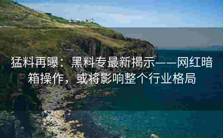 猛料再曝：黑料专最新揭示——网红暗箱操作，或将影响整个行业格局