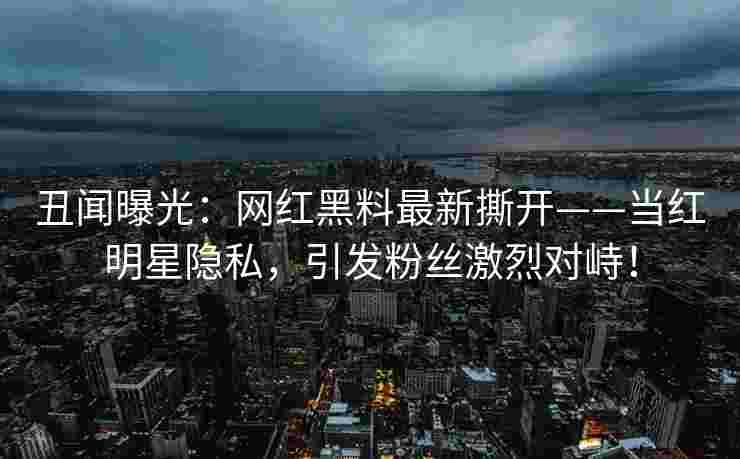 丑闻曝光：网红黑料最新撕开——当红明星隐私，引发粉丝激烈对峙！