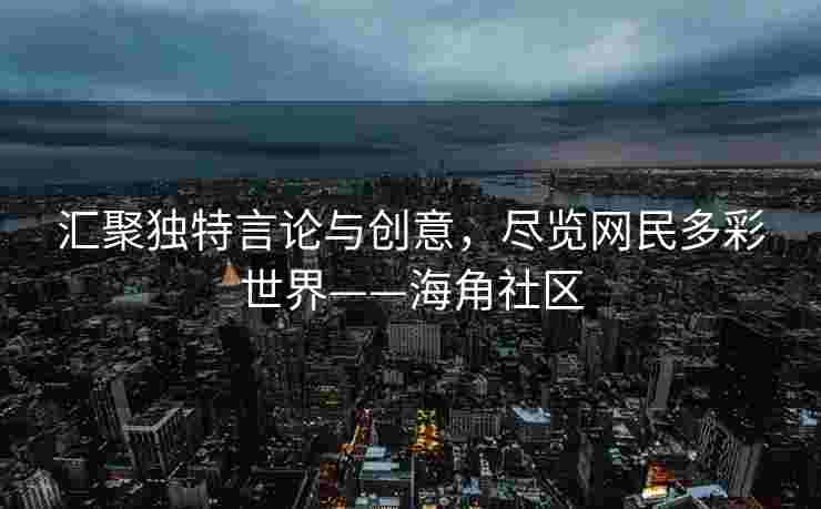 汇聚独特言论与创意，尽览网民多彩世界——海角社区