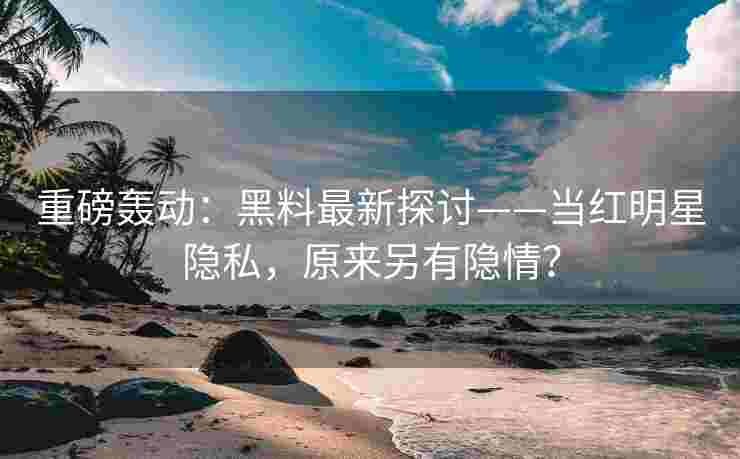 重磅轰动：黑料最新探讨——当红明星隐私，原来另有隐情？