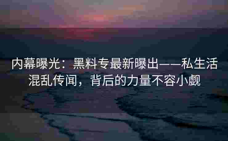 内幕曝光：黑料专最新曝出——私生活混乱传闻，背后的力量不容小觑