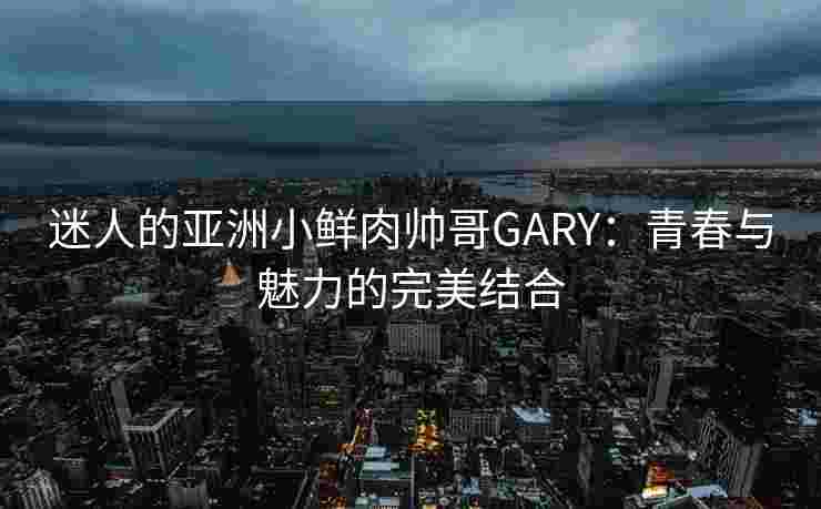 迷人的亚洲小鲜肉帅哥GARY：青春与魅力的完美结合