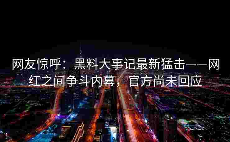 网友惊呼：黑料大事记最新猛击——网红之间争斗内幕，官方尚未回应