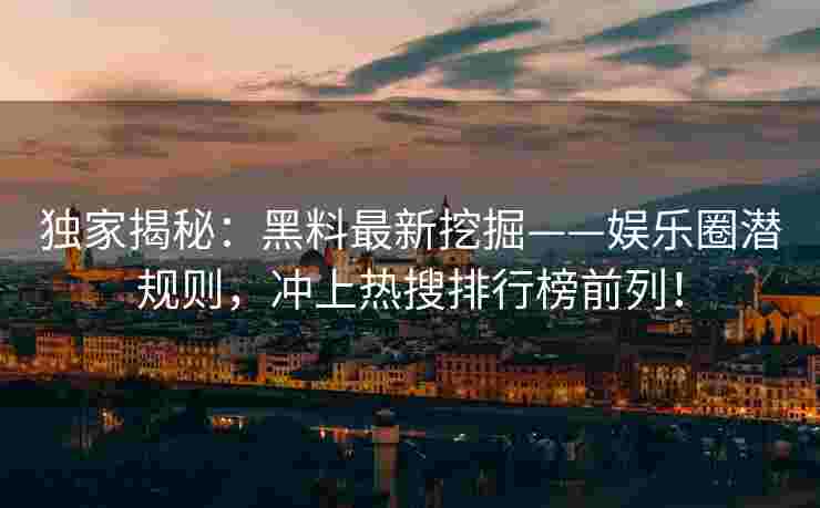 独家揭秘：黑料最新挖掘——娱乐圈潜规则，冲上热搜排行榜前列！