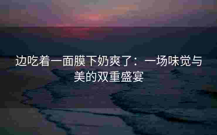 边吃着一面膜下奶爽了：一场味觉与美的双重盛宴