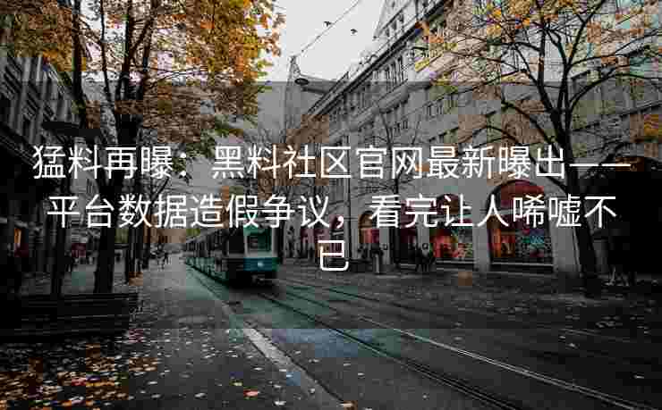 猛料再曝：黑料社区官网最新曝出——平台数据造假争议，看完让人唏嘘不已