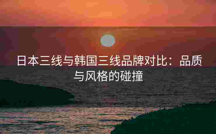 日本三线与韩国三线品牌对比:品质与风格的碰撞