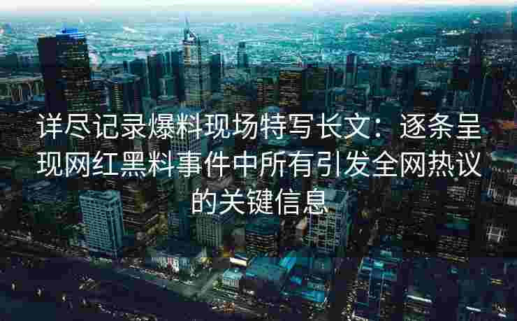 详尽记录爆料现场特写长文:逐条呈现网红黑料事件中所有引发全网热议的关键信息